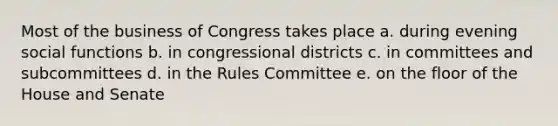 Most of the business of Congress takes place a. during evening social functions b. in congressional districts c. in committees and subcommittees d. in the Rules Committee e. on the floor of the House and Senate