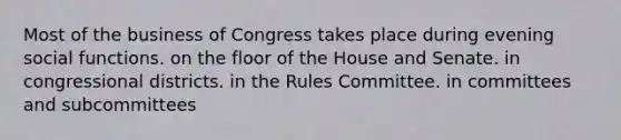 Most of the business of Congress takes place during evening social functions. on the floor of the House and Senate. in congressional districts. in the Rules Committee. in committees and subcommittees