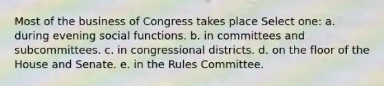 Most of the business of Congress takes place Select one: a. during evening social functions. b. in committees and subcommittees. c. in congressional districts. d. on the floor of the House and Senate. e. in the Rules Committee.