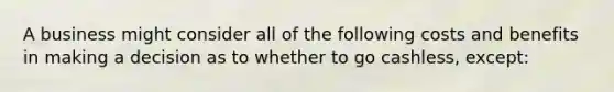 A business might consider all of the following costs and benefits in making a decision as to whether to go​ cashless, except: