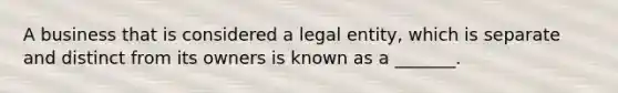 A business that is considered a legal entity, which is separate and distinct from its owners is known as a _______.