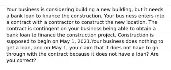 Your business is considering building a new building, but it needs a bank loan to finance the construction. Your business enters into a contract with a contractor to construct the new location. The contract is contingent on your business being able to obtain a bank loan to finance the construction project. Construction is supposed to begin on May 1, 2021.Your business does nothing to get a loan, and on May 1, you claim that it does not have to go through with the contract because it does not have a loan? Are you correct?