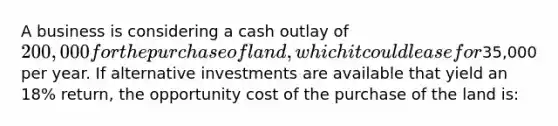 A business is considering a cash outlay of 200,000 for the purchase of land, which it could lease for35,000 per year. If alternative investments are available that yield an 18% return, the opportunity cost of the purchase of the land is: