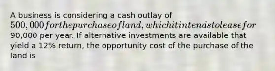 A business is considering a cash outlay of 500,000 for the purchase of land, which it intends to lease for90,000 per year. If alternative investments are available that yield a 12% return, the opportunity cost of the purchase of the land is