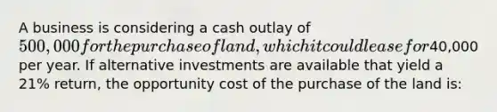 A business is considering a cash outlay of 500,000 for the purchase of land, which it could lease for40,000 per year. If alternative investments are available that yield a 21% return, the opportunity cost of the purchase of the land is: