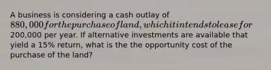 A business is considering a cash outlay of 880,000 for the purchase of land, which it intends to lease for200,000 per year. If alternative investments are available that yield a 15% return, what is the the opportunity cost of the purchase of the land?