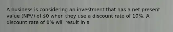 A business is considering an investment that has a net present value (NPV) of 0 when they use a discount rate of 10%. A discount rate of 8% will result in a