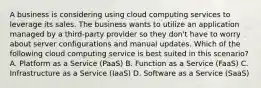 A business is considering using cloud computing services to leverage its sales. The business wants to utilize an application managed by a third-party provider so they don't have to worry about server configurations and manual updates. Which of the following cloud computing service is best suited in this scenario? A. Platform as a Service (PaaS) B. Function as a Service (FaaS) C. Infrastructure as a Service (IaaS) D. Software as a Service (SaaS)