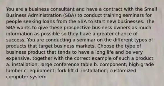 You are a business consultant and have a contract with the Small Business Administration (SBA) to conduct training seminars for people seeking loans from the SBA to start new businesses. The SBA wants to give these prospective business owners as much information as possible so they have a greater chance of success. You are conducting a seminar on the different types of products that target business markets. Choose the type of business product that tends to have a long life and be very expensive, together with the correct example of such a product. a. installation; large conference table b. component; high-grade lumber c. equipment; fork lift d. installation; customized computer system