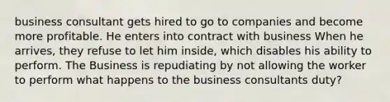 business consultant gets hired to go to companies and become more profitable. He enters into contract with business When he arrives, they refuse to let him inside, which disables his ability to perform. The Business is repudiating by not allowing the worker to perform what happens to the business consultants duty?