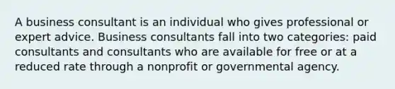 A business consultant is an individual who gives professional or expert advice. Business consultants fall into two categories: paid consultants and consultants who are available for free or at a reduced rate through a nonprofit or governmental agency.