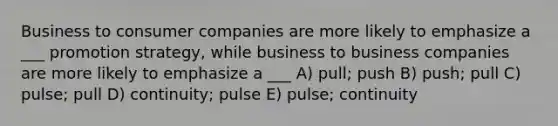 Business to consumer companies are more likely to emphasize a ___ promotion strategy, while business to business companies are more likely to emphasize a ___ A) pull; push B) push; pull C) pulse; pull D) continuity; pulse E) pulse; continuity