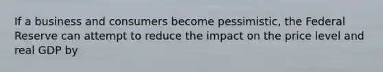 If a business and consumers become pessimistic, the Federal Reserve can attempt to reduce the impact on the price level and real GDP by