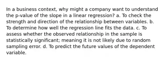 In a business context, why might a company want to understand the p-value of the slope in a linear regression? a. To check the strength and direction of the relationship between variables. b. To determine how well the regression line fits the data. c. To assess whether the observed relationship in the sample is statistically significant; meaning it is not likely due to random sampling error. d. To predict the future values of the dependent variable.