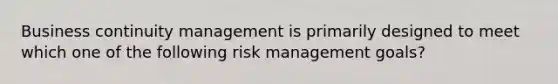 Business continuity management is primarily designed to meet which one of the following risk management goals?