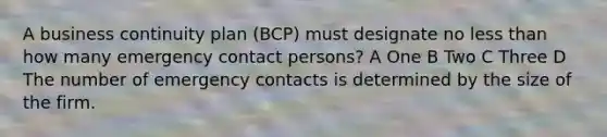 A business continuity plan (BCP) must designate no less than how many emergency contact persons? A One B Two C Three D The number of emergency contacts is determined by the size of the firm.