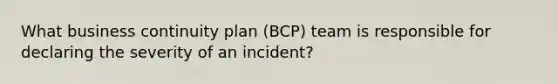 What business continuity plan (BCP) team is responsible for declaring the severity of an incident?