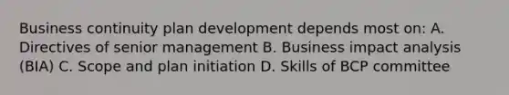 Business continuity plan development depends most on: A. Directives of senior management B. Business impact analysis (BIA) C. Scope and plan initiation D. Skills of BCP committee