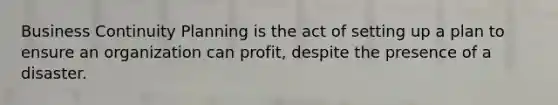 Business Continuity Planning is the act of setting up a plan to ensure an organization can profit, despite the presence of a disaster.