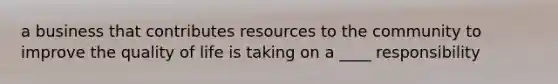 a business that contributes resources to the community to improve the quality of life is taking on a ____ responsibility