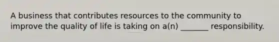 A business that contributes resources to the community to improve the quality of life is taking on a(n) _______ responsibility.