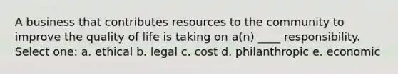 A business that contributes resources to the community to improve the quality of life is taking on a(n) ____ responsibility. Select one: a. ethical b. legal c. cost d. philanthropic e. economic