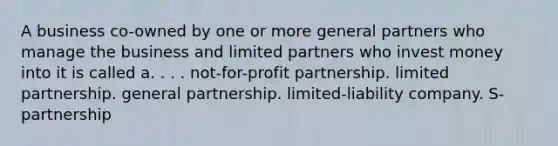 A business co-owned by one or more general partners who manage the business and limited partners who invest money into it is called a. . . . not-for-profit partnership. limited partnership. general partnership. limited-liability company. S-partnership