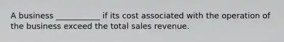 A business ___________ if its cost associated with the operation of the business exceed the total sales revenue.