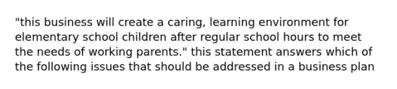 "this business will create a caring, learning environment for elementary school children after regular school hours to meet the needs of working parents." this statement answers which of the following issues that should be addressed in a business plan