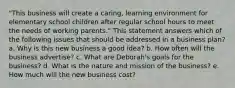 "This business will create a caring, learning environment for elementary school children after regular school hours to meet the needs of working parents." This statement answers which of the following issues that should be addressed in a business plan? a. Why is this new business a good idea? b. How often will the business advertise? c. What are Deborah's goals for the business? d. What is the nature and mission of the business? e. How much will the new business cost?