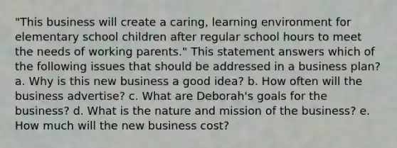 "This business will create a caring, learning environment for elementary school children after regular school hours to meet the needs of working parents." This statement answers which of the following issues that should be addressed in a business plan? a. Why is this new business a good idea? b. How often will the business advertise? c. What are Deborah's goals for the business? d. What is the nature and mission of the business? e. How much will the new business cost?