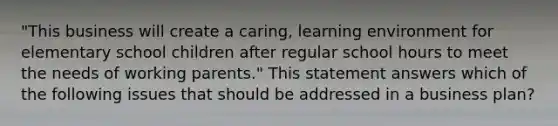 "This business will create a caring, learning environment for elementary school children after regular school hours to meet the needs of working parents." This statement answers which of the following issues that should be addressed in a business plan?