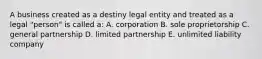 A business created as a destiny legal entity and treated as a legal "person" is called a: A. corporation B. sole proprietorship C. general partnership D. limited partnership E. unlimited liability company