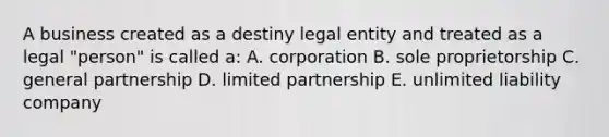 A business created as a destiny legal entity and treated as a legal "person" is called a: A. corporation B. sole proprietorship C. general partnership D. limited partnership E. unlimited liability company