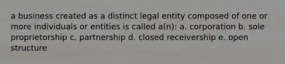 a business created as a distinct legal entity composed of one or more individuals or entities is called a(n): a. corporation b. sole proprietorship c. partnership d. closed receivership e. open structure