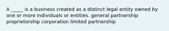 A _____ is a business created as a distinct legal entity owned by one or more individuals or entities. general partnership proprietorship corporation limited partnership