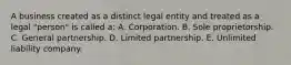 A business created as a distinct legal entity and treated as a legal "person" is called a: A. Corporation. B. Sole proprietorship. C. General partnership. D. Limited partnership. E. Unlimited liability company.