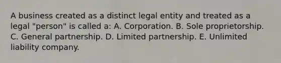 A business created as a distinct legal entity and treated as a legal "person" is called a: A. Corporation. B. Sole proprietorship. C. General partnership. D. Limited partnership. E. Unlimited liability company.