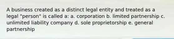 A business created as a distinct legal entity and treated as a legal "person" is called a: a. corporation b. limited partnership c. unlimited liability company d. sole proprietorship e. general partnership