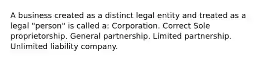 A business created as a distinct legal entity and treated as a legal "person" is called a: Corporation. Correct Sole proprietorship. General partnership. Limited partnership. Unlimited liability company.