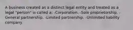 A business created as a distinct legal entity and treated as a legal "person" is called a: -Corporation. -Sole proprietorship. -General partnership. -Limited partnership. -Unlimited liability company.