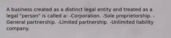 A business created as a distinct legal entity and treated as a legal "person" is called a: -Corporation. -Sole proprietorship. -General partnership. -Limited partnership. -Unlimited liability company.