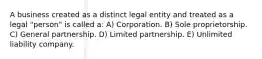 A business created as a distinct legal entity and treated as a legal "person" is called a: A) Corporation. B) Sole proprietorship. C) General partnership. D) Limited partnership. E) Unlimited liability company.