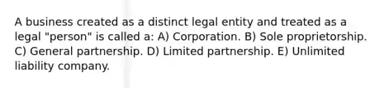 A business created as a distinct legal entity and treated as a legal "person" is called a: A) Corporation. B) Sole proprietorship. C) General partnership. D) Limited partnership. E) Unlimited liability company.