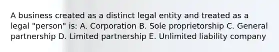 A business created as a distinct legal entity and treated as a legal "person" is: A. Corporation B. Sole proprietorship C. General partnership D. Limited partnership E. Unlimited liability company