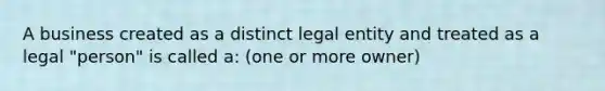 A business created as a distinct legal entity and treated as a legal "person" is called a: (one or more owner)