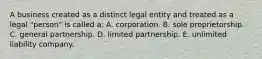 A business created as a distinct legal entity and treated as a legal "person" is called a: A. corporation. B. sole proprietorship. C. general partnership. D. limited partnership. E. unlimited liability company.