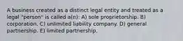 A business created as a distinct legal entity and treated as a legal "person" is called a(n): A) sole proprietorship. B) corporation. C) unlimited liability company. D) general partnership. E) limited partnership.