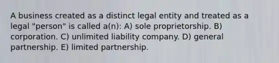 A business created as a distinct legal entity and treated as a legal "person" is called a(n): A) sole proprietorship. B) corporation. C) unlimited liability company. D) general partnership. E) limited partnership.