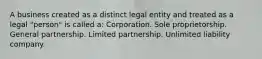 A business created as a distinct legal entity and treated as a legal "person" is called a: Corporation. Sole proprietorship. General partnership. Limited partnership. Unlimited liability company.